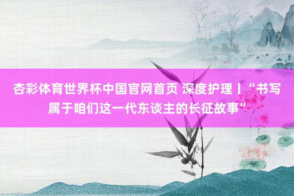 杏彩体育世界杯中国官网首页 深度护理丨“书写属于咱们这一代东谈主的长征故事”