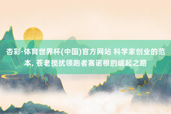 杏彩·体育世界杯(中国)官方网站 科学家创业的范本， 苍老搅扰领跑者赛诺根的崛起之路