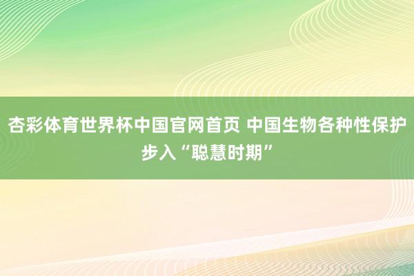 杏彩体育世界杯中国官网首页 中国生物各种性保护步入“聪慧时期”
