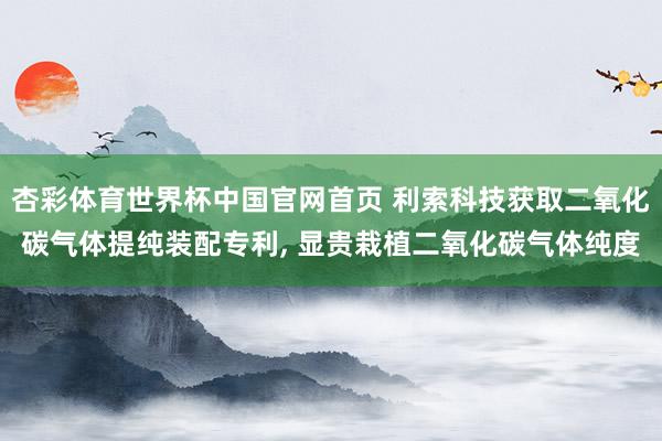 杏彩体育世界杯中国官网首页 利索科技获取二氧化碳气体提纯装配专利， 显贵栽植二氧化碳气体纯度