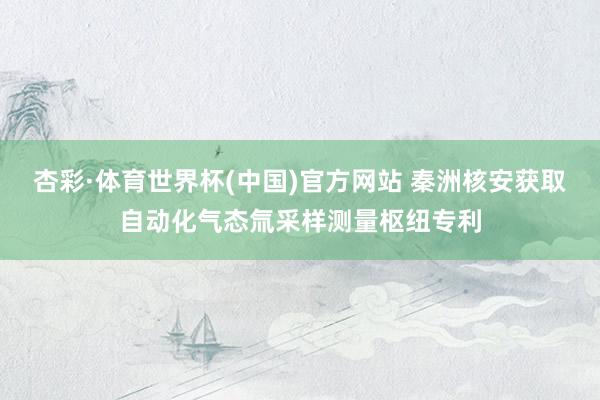 杏彩·体育世界杯(中国)官方网站 秦洲核安获取自动化气态氚采样测量枢纽专利