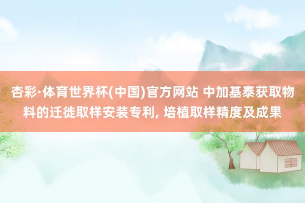 杏彩·体育世界杯(中国)官方网站 中加基泰获取物料的迁徙取样安装专利， 培植取样精度及成果