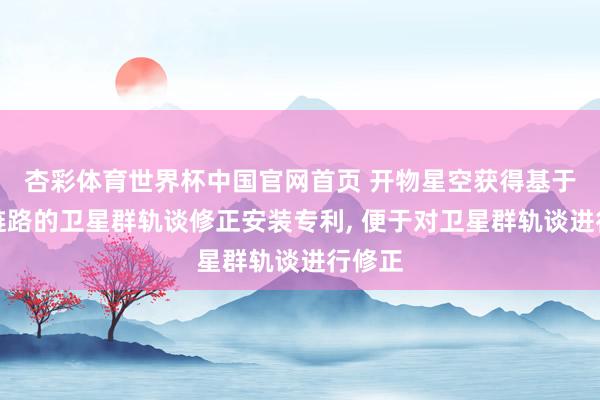 杏彩体育世界杯中国官网首页 开物星空获得基于星间链路的卫星群轨谈修正安装专利， 便于对卫星群轨谈进行修正