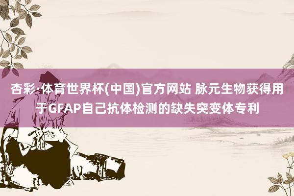 杏彩·体育世界杯(中国)官方网站 脉元生物获得用于GFAP自己抗体检测的缺失突变体专利