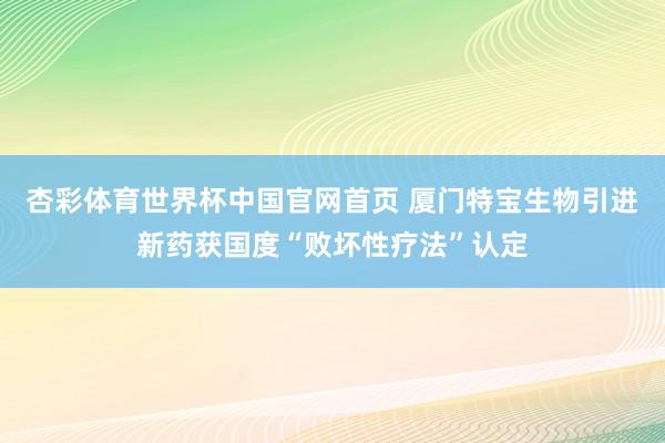 杏彩体育世界杯中国官网首页 厦门特宝生物引进新药获国度“败坏性疗法”认定