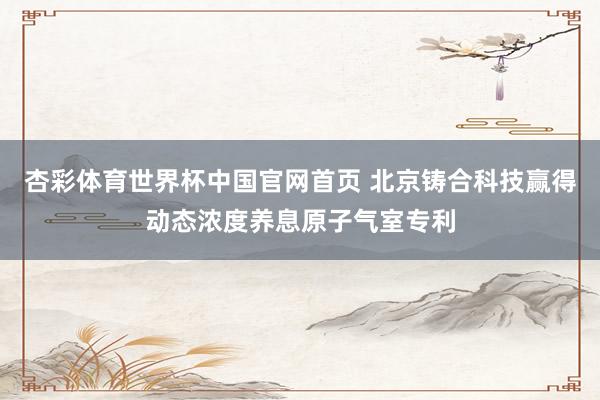 杏彩体育世界杯中国官网首页 北京铸合科技赢得动态浓度养息原子气室专利