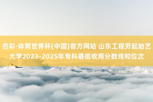 杏彩·体育世界杯(中国)官方网站 山东工程劳起始艺大学2023-2025年专科最低收用分数线和位次
