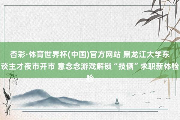 杏彩·体育世界杯(中国)官方网站 黑龙江大学东谈主才夜市开市 意念念游戏解锁“技俩”求职新体验
