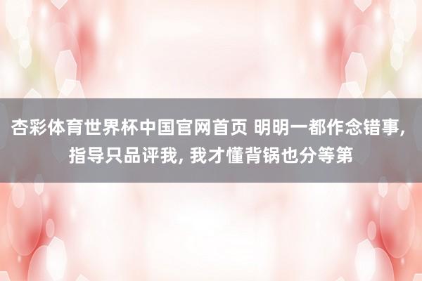 杏彩体育世界杯中国官网首页 明明一都作念错事， 指导只品评我， 我才懂背锅也分等第