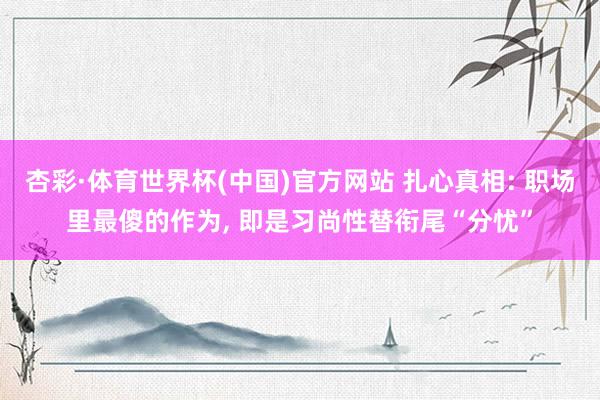 杏彩·体育世界杯(中国)官方网站 扎心真相: 职场里最傻的作为， 即是习尚性替衔尾“分忧”