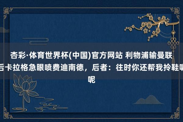 杏彩·体育世界杯(中国)官方网站 利物浦输曼联后卡拉格急眼喷费迪南德，后者：往时你还帮我拎鞋呢