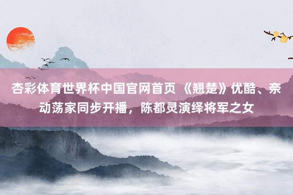 杏彩体育世界杯中国官网首页 《翘楚》优酷、奈动荡家同步开播，陈都灵演绎将军之女