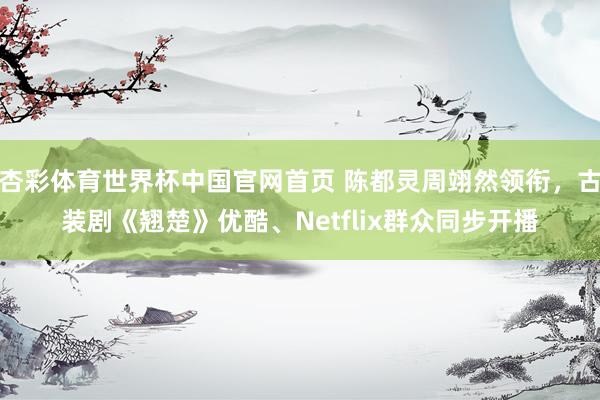 杏彩体育世界杯中国官网首页 陈都灵周翊然领衔，古装剧《翘楚》优酷、Netflix群众同步开播