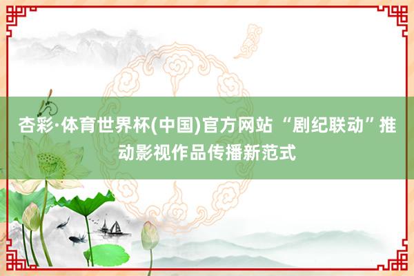 杏彩·体育世界杯(中国)官方网站 “剧纪联动”推动影视作品传播新范式