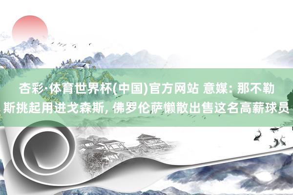 杏彩·体育世界杯(中国)官方网站 意媒: 那不勒斯挑起用进戈森斯， 佛罗伦萨懒散出售这名高薪球员