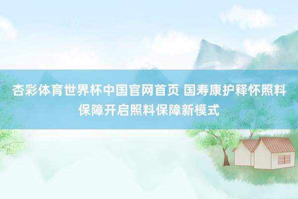 杏彩体育世界杯中国官网首页 国寿康护释怀照料保障开启照料保障新模式