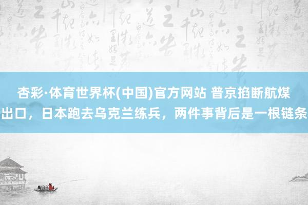 杏彩·体育世界杯(中国)官方网站 普京掐断航煤出口，日本跑去乌克兰练兵，两件事背后是一根链条