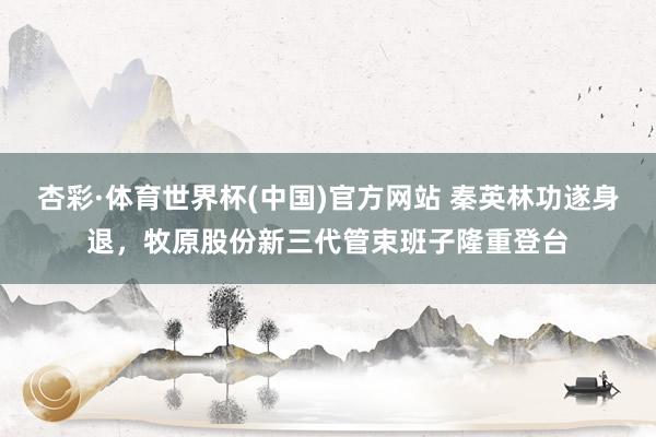 杏彩·体育世界杯(中国)官方网站 秦英林功遂身退，牧原股份新三代管束班子隆重登台
