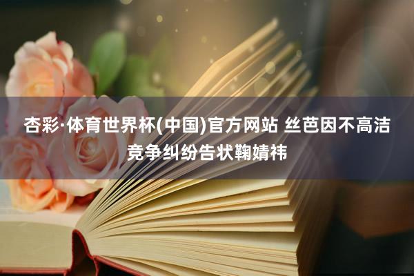 杏彩·体育世界杯(中国)官方网站 丝芭因不高洁竞争纠纷告状鞠婧祎