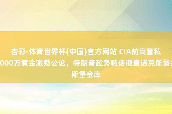杏彩·体育世界杯(中国)官方网站 CIA前高管私吞4000万黄金激勉公论，特朗普趁势喊话彻查诺克斯堡金库