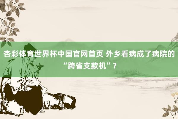 杏彩体育世界杯中国官网首页 外乡看病成了病院的“跨省支款机”？