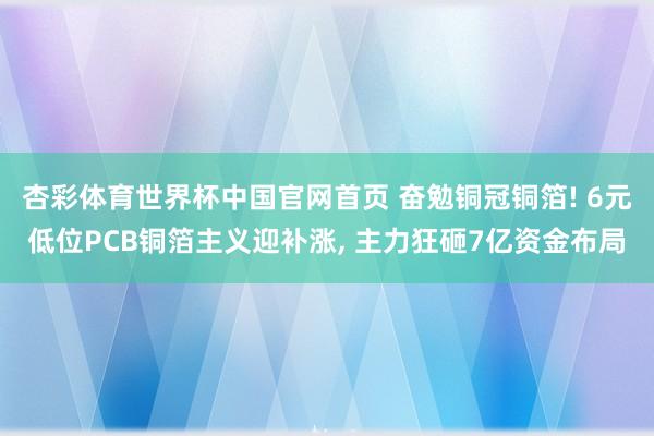 杏彩体育世界杯中国官网首页 奋勉铜冠铜箔! 6元低位PCB铜箔主义迎补涨， 主力狂砸7亿资金布局