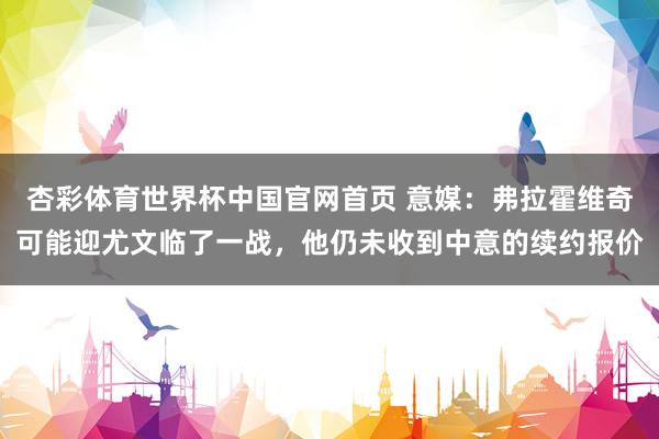 杏彩体育世界杯中国官网首页 意媒：弗拉霍维奇可能迎尤文临了一战，他仍未收到中意的续约报价