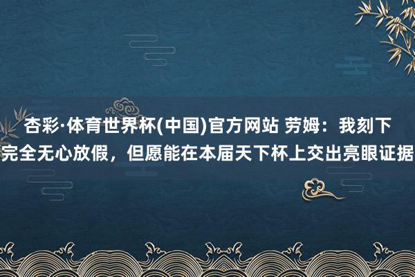 杏彩·体育世界杯(中国)官方网站 劳姆：我刻下完全无心放假，但愿能在本届天下杯上交出亮眼证据