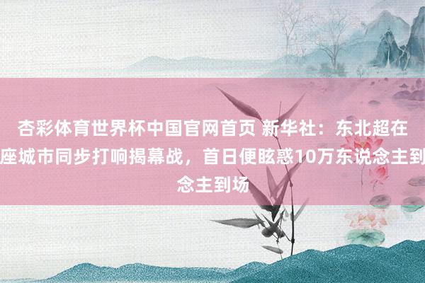 杏彩体育世界杯中国官网首页 新华社：东北超在四座城市同步打响揭幕战，首日便眩惑10万东说念主到场