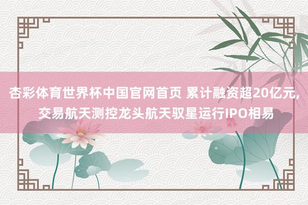 杏彩体育世界杯中国官网首页 累计融资超20亿元， 交易航天测控龙头航天驭星运行IPO相易