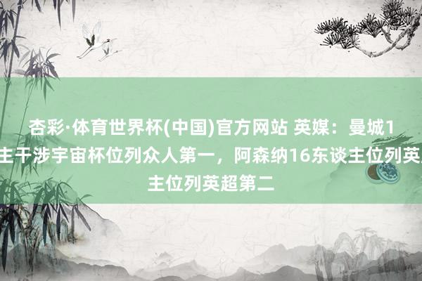 杏彩·体育世界杯(中国)官方网站 英媒：曼城19东谈主干涉宇宙杯位列众人第一，阿森纳16东谈主位列英超第二