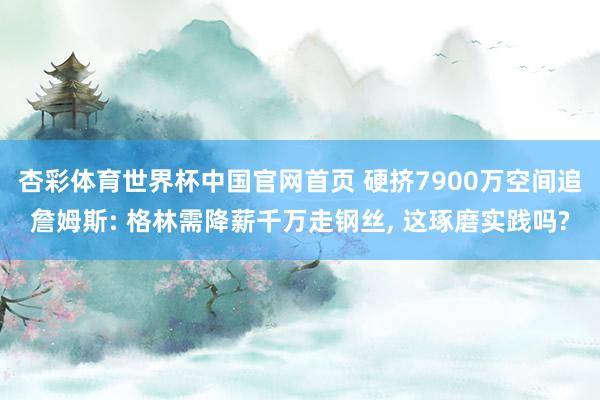 杏彩体育世界杯中国官网首页 硬挤7900万空间追詹姆斯: 格林需降薪千万走钢丝， 这琢磨实践吗?
