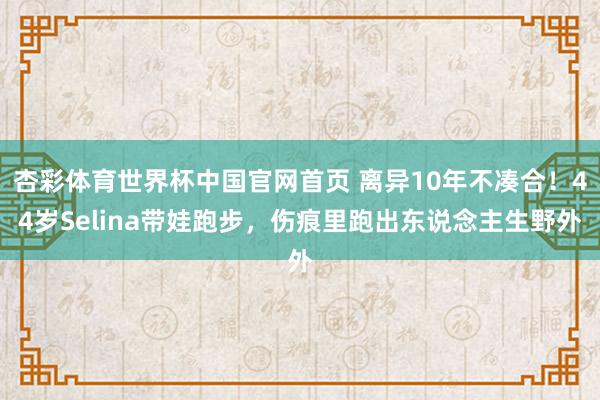 杏彩体育世界杯中国官网首页 离异10年不凑合！44岁Selina带娃跑步，伤痕里跑出东说念主生野外