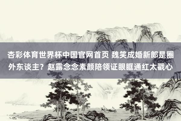 杏彩体育世界杯中国官网首页 魏笑成婚新郎是圈外东谈主？赵露念念素颜陪领证眼眶通红太戳心