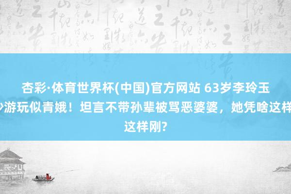 杏彩·体育世界杯(中国)官方网站 63岁李玲玉西沙游玩似青娥！坦言不带孙辈被骂恶婆婆，她凭啥这样刚?