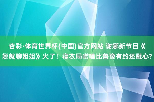 杏彩·体育世界杯(中国)官方网站 谢娜新节目《娜就聊姐姐》火了！寝衣局唠嗑比鲁豫有约还戳心?