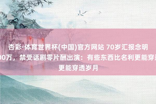 杏彩·体育世界杯(中国)官方网站 70岁汇报念明拒8000万，禁受话剧零片酬出演：有些东西比名利更能穿透岁月