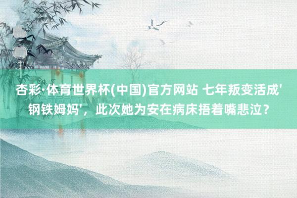 杏彩·体育世界杯(中国)官方网站 七年叛变活成'钢铁姆妈'，此次她为安在病床捂着嘴悲泣？