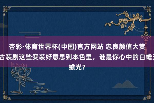杏彩·体育世界杯(中国)官方网站 忠良颜值大赏：古装剧这些变装好意思到本色里，谁是你心中的白蟾光？
