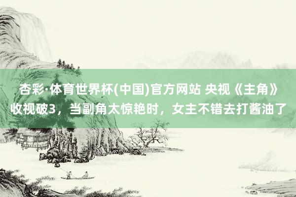 杏彩·体育世界杯(中国)官方网站 央视《主角》收视破3，当副角太惊艳时，女主不错去打酱油了