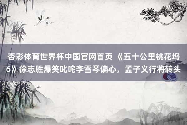 杏彩体育世界杯中国官网首页 《五十公里桃花坞6》徐志胜爆笑叱咤李雪琴偏心,孟子义行将转头