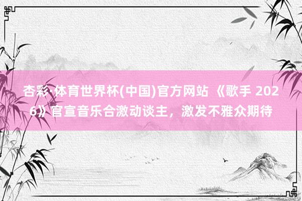 杏彩·体育世界杯(中国)官方网站 《歌手 2026》官宣音乐合激动谈主，激发不雅众期待