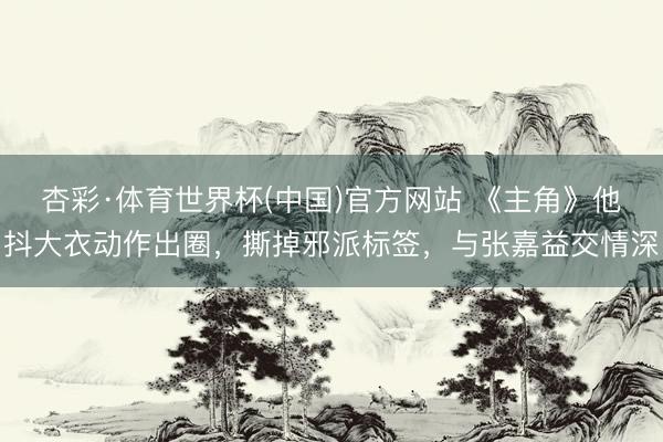 杏彩·体育世界杯(中国)官方网站 《主角》他抖大衣动作出圈，撕掉邪派标签，与张嘉益交情深