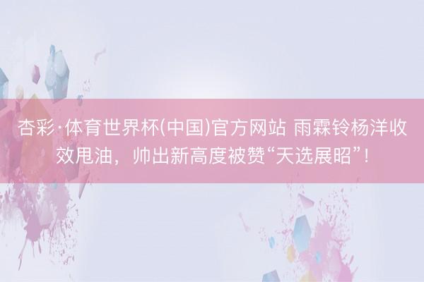 杏彩·体育世界杯(中国)官方网站 雨霖铃杨洋收效甩油,帅出新高度被赞“天选展昭”!
