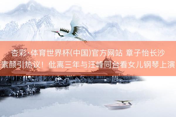 杏彩·体育世界杯(中国)官方网站 章子怡长沙素颜引热议！仳离三年与汪峰同台看女儿钢琴上演
