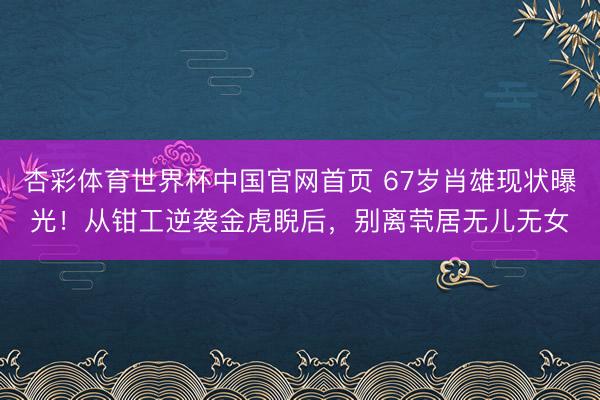 杏彩体育世界杯中国官网首页 67岁肖雄现状曝光！从钳工逆袭金虎睨后，别离茕居无儿无女