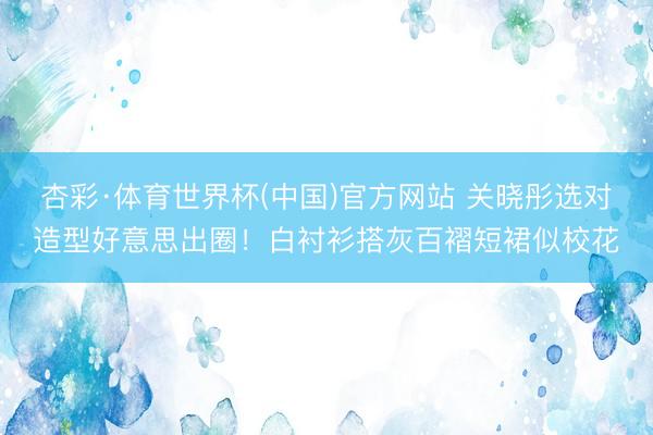 杏彩·体育世界杯(中国)官方网站 关晓彤选对造型好意思出圈!白衬衫搭灰百褶短裙似校花