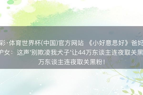 杏彩·体育世界杯(中国)官方网站 《小好意思好》爸妈隔空护女：这声'别欺凌我犬子'让44万东谈主连夜取关黑粉！