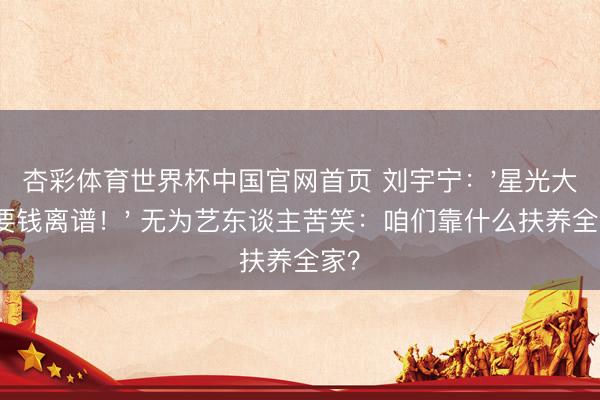 杏彩体育世界杯中国官网首页 刘宇宁：'星光大赏要钱离谱！' 无为艺东谈主苦笑：咱们靠什么扶养全家？