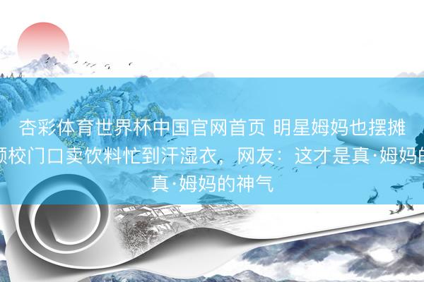 杏彩体育世界杯中国官网首页 明星姆妈也摆摊?杨颖校门口卖饮料忙到汗湿衣,网友:这才是真·姆妈的神气